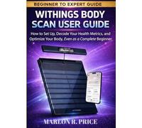 WITHINGS BODY SCAN USER GUIDE: How to Set Up, Decode Your Health Metrics, and Optimize Your Body, Even as a Complete Beginner.