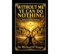 WITHOUT ME YE CAN DO NOTHING: Rediscovering Our Absolute Dependence Upon Jesus Christ