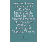 Wolf and Coyote Trapping an Up-to-Date Wolf Hunter's Guide, Giving the Most Successful Methods of Experienced Wolfers for Hunting and Trapping, These Animals, Also Gives, Their Habits in Detail