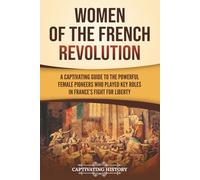 Women of the French Revolution: A Captivating Guide to the Powerful Female Pioneers Who Played Key Roles in France’s Fight for Liberty (European Military History)