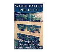 Wood Pallet Projects: 50 Projects To Decorate Your Home And Garden: (Wood Pallet Furniture, DIY Wood Pallet Projects) (Pallet Wood Projects)