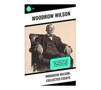 Woodrow Wilson: Collected Essays: The New Freedom, When A Man Comes To Himself, The Study of Administration, Leaders of Men, The New Democracy