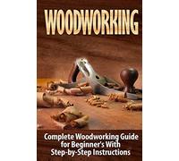 Woodworking: Complete Woodworking Guide for Beginner’s With Step by Step Instructions: Volume 1