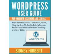 WordPress User Guide For Absolute Beginners and Seniors: From Zero to Launch: The Patient, Visual, Step-by-Step Method to Build a Secure, Professional Website Without Touching a Line of Code.