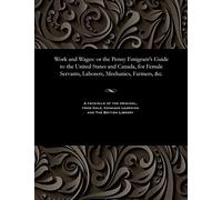 Work and Wages: Or the Penny Emigrant's Guide to the United States and Canada, for Female Servants, Laborers, Mechanics, Farmers, &c.