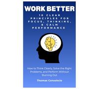 Work Better: 10 Clear Principles for Focus, Thinking, and Calm Performance: How to Think Clearly, Solve the Right Problems, and Perform Without Burning Out