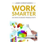 Work Smarter: Live Better With 101 Ways to Increase Your Productivity