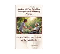 Working Full Time While Caregiving: Surviving, Grieving and Moving Forward: For the Caregiver who is Working and Barely Holding on