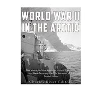World War II in the Arctic: The History of the Aleutian Islands Campaign and Nazi Germany’s Arctic Invasion of the Soviet Union