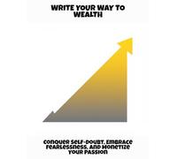 Write Your Way To Wealth: Conquer Self-Doubt, Embrace Fearlessness, And Monetize Your Passion