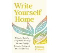 Write Yourself Home : A Creative Guide for Living Well in the Body You Have Through Embodied Writing and Movement Practice