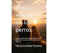 Yo no sería yo sin los perros: Las lecciones que una vida junto a los perros me enseñó sobre la comprensión, la confianza y las relaciones