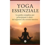 Yoga Essenziale: La guida completa per principianti e oltre: dal tappetino alla serenità interiore