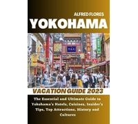 YOKOHAMA VACATION GUIDE 2023: The Essential and Ultimate Guide to Yokohama's Hotels, Cuisines, Shopping Tips, Insider’s Tips, Top Attractions, History and Culture (Destination and Travel Tips 2023)