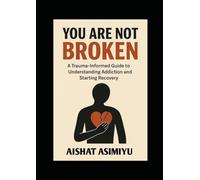 YOU ARE NOT BROKEN: A Trauma-Informed Guide to Understanding Addiction and Starting Recovery