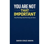 You are not that important: Stop Planning. Stop Worrying. Just Start.