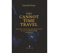 YOU CANNOT TIME TRAVEL: and why this changes everything in our understanding of reality