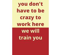 You don’t have to be crazy to work here we will train you | humorous notebook, A6 6” x9” blank lined journal 108 pages, will have your friends and ... loud, funny gift for friends and colleagues