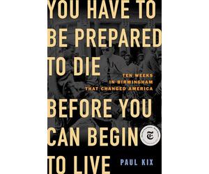 You Have to Be Prepared to Die Before You Can Begin to Live: Ten Weeks in Birmingham That Changed America