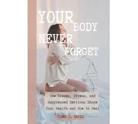 Your Body Never Gorget: How Trauma, Stress, and Suppressed Emotions Shape Your Health and How to Heal