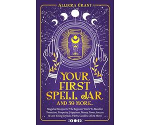 Your First Spell Jar (and 59 more…): Magickal Recipes For The Beginner Witch To Manifest Protection, Prosperity, Happiness, Money, Power, Success & Love (Using Crystals, Herbs, Candles, Oils & More)