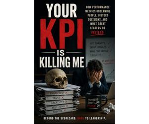 Your KPI Is Killing Me: How Performance Metrics Undermine People, Distort Decisions, and What Great Leaders Do Instead