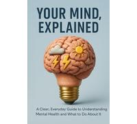 Your Mind, Explained: A Clear, Everyday Guide to Understanding Mental Health and What to Do About It