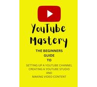 YouTube Mastery: The Beginners Guide To Setting up a YouTube Channel, Creating a YouTube Studio, & Making Video Content