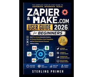 Zapier & Make.com User Guide 2026 for Beginners: Build Time-Saving Automation Systems, AI-Powered Workflows, Smart Integrations, and Real-World Business Processes Without Coding