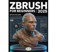 ZBrush For Beginners: The Complete Step-By-Step Guide To Techniques, Tips, And Tutorials For 3D Sculpting, And Modeling