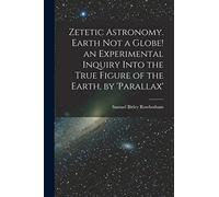 Zetetic Astronomy. Earth Not a Globe! an Experimental Inquiry Into the True Figure of the Earth, by 'parallax'