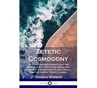 Zetetic Cosmogony: Or Conclusive Evidence that the World is not a Rotating Revolving Globe but a Stationary Plane Circle - The Flat Earth Theory Classic